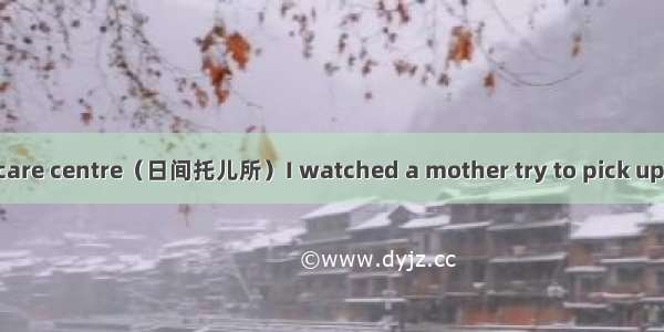 One day at the day care centre（日间托儿所）I watched a mother try to pick up her daughter. The g
