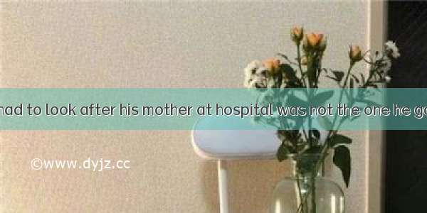 The reason he had to look after his mother at hospital was not the one he gave to us.A. w