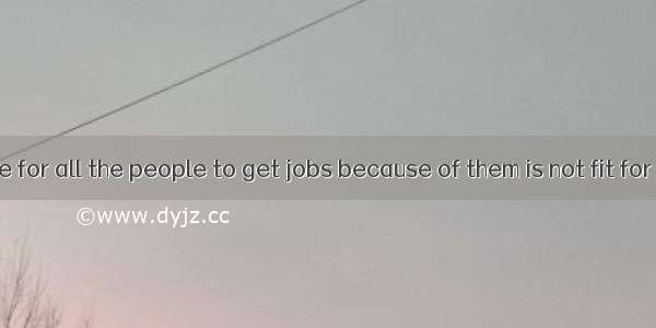 It’s impossible for all the people to get jobs because of them is not fit for them.A. ever