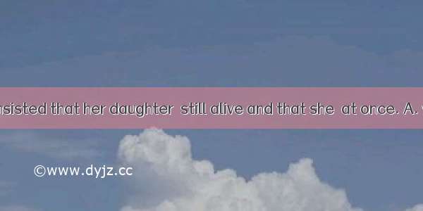 The old lady insisted that her daughter  still alive and that she  at once. A. was; was op