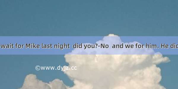 --You didn’t wait for Mike last night  did you?-No  and we for him. He didn’t return ho