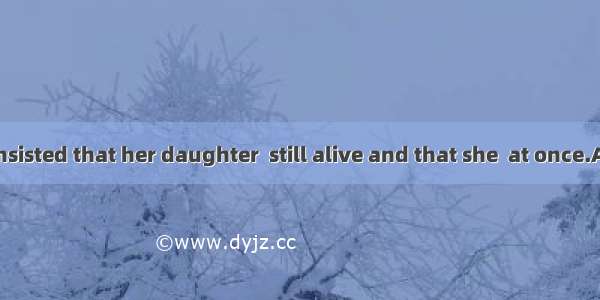 The old lady insisted that her daughter  still alive and that she  at once.A. was; was op