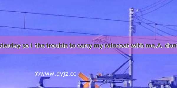 It was fine yesterday so I  the trouble to carry my raincoat with me.A. don’t need to take