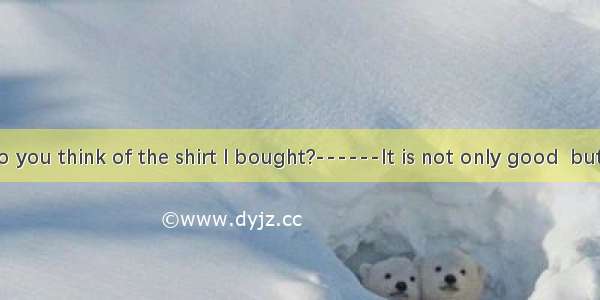 ------what do you think of the shirt I bought?------It is not only good  but also reasonab