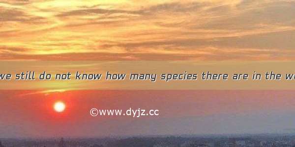 It is rather  that we still do not know how many species there are in the world today.A. m