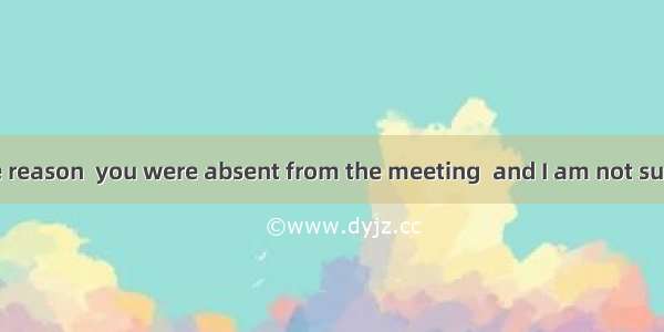 I don’t know the reason  you were absent from the meeting  and I am not sure that someone