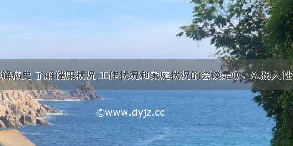 通过会谈了解病史 了解健康状况 工作状况和家庭状况的会谈是()。A.摄入性会谈B.鉴别