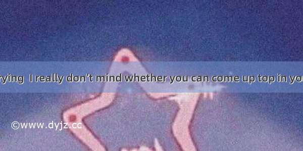 you keep on trying  I really don’t mind whether you can come up top in your class.A. As l