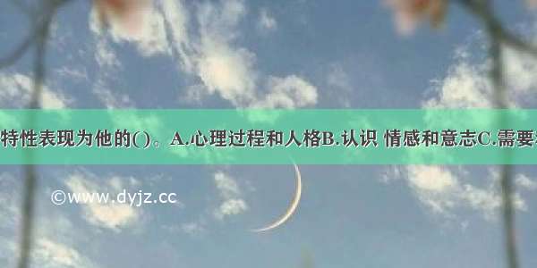 个体的心理特性表现为他的()。A.心理过程和人格B.认识 情感和意志C.需要和动机 能力