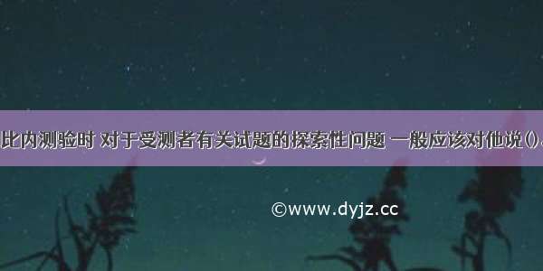 在施测中国比内测验时 对于受测者有关试题的探索性问题 一般应该对他说()。A.对了B.