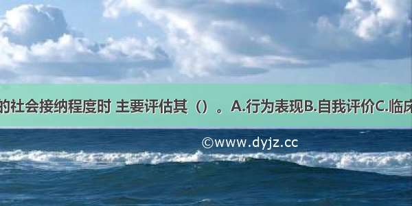 评估求助者的社会接纳程度时 主要评估其（）。A.行为表现B.自我评价C.临床表现D.与周