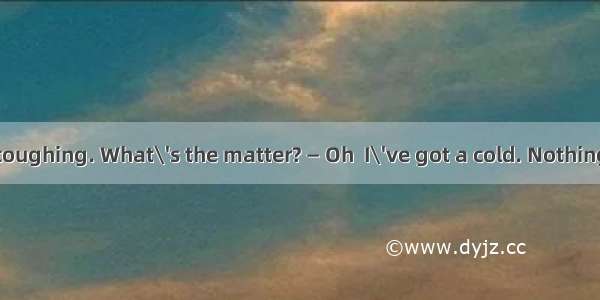 — You keep on coughing. What\'s the matter? — Oh  I\'ve got a cold. Nothing serious  . A. ye