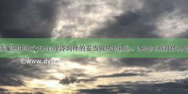 多选：对于该案例中的父母 心理咨询师的妥当做法包括()。多选A.将其作为当前的求助者