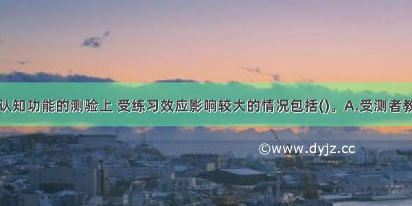 在涉及个体认知功能的测验上 受练习效应影响较大的情况包括()。A.受测者教育背景较差