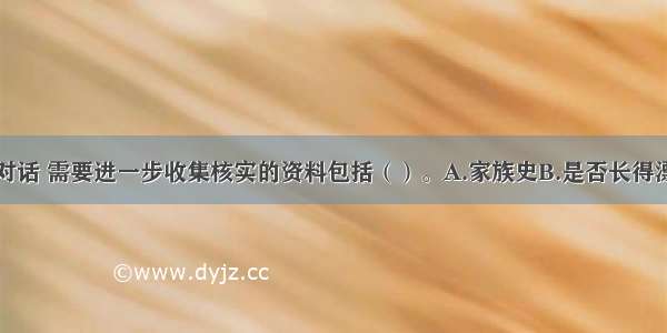 多选：根据对话 需要进一步收集核实的资料包括（）。A.家族史B.是否长得漂亮C.既往史