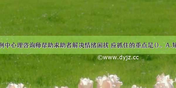 单选：本案例中心理咨询师帮助求助者解决情绪困扰 应抓住的重点是()。A.矫正人格缺陷