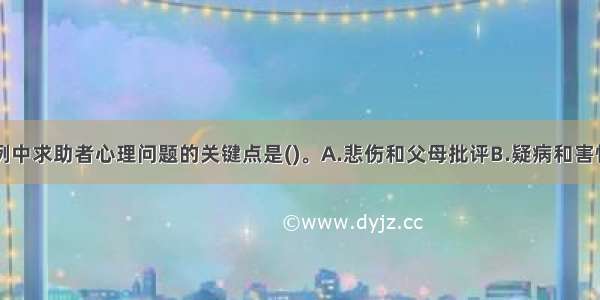 单选：本案例中求助者心理问题的关键点是()。A.悲伤和父母批评B.疑病和害怕得病C.焦虑