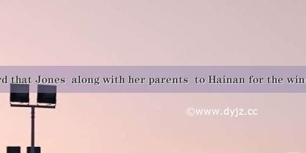 Have you heard that Jones  along with her parents  to Hainan for the winter vacation?-