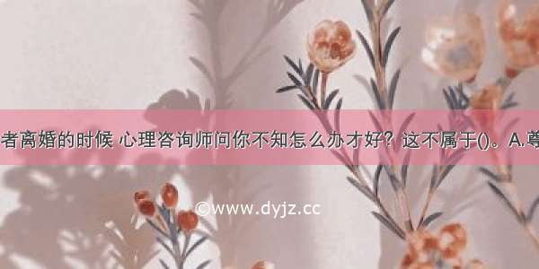 在谈到求助者离婚的时候 心理咨询师问你不知怎么办才好？这不属于()。A.尊重技术B.温