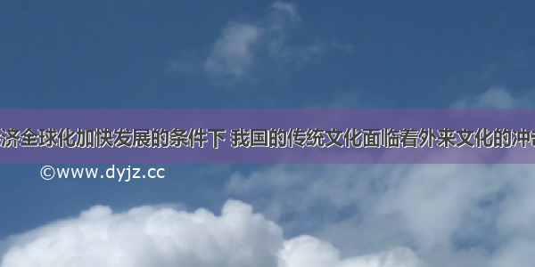 单选题在经济全球化加快发展的条件下 我国的传统文化面临着外来文化的冲击 我们要继