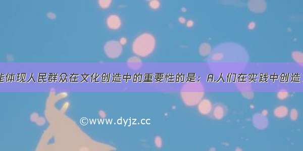 单选题下列能体现人民群众在文化创造中的重要性的是：A.人们在实践中创造了文化B.文化