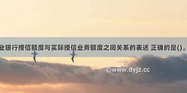 下列关于商业银行授信额度与实际授信业务额度之间关系的表述 正确的是()。A.商业银行