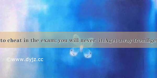 Don’t try to cheat in the exam; you will never  it.Aget away fromBget rid ofCget