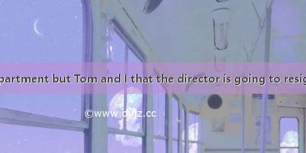 No one in the department but Tom and I that the director is going to resign.A. knowB. am t