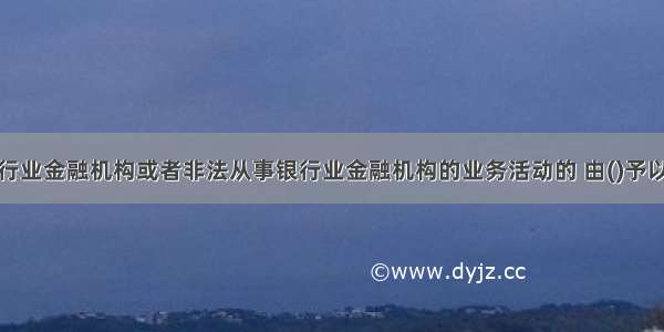 擅自设立银行业金融机构或者非法从事银行业金融机构的业务活动的 由()予以取缔。A.公