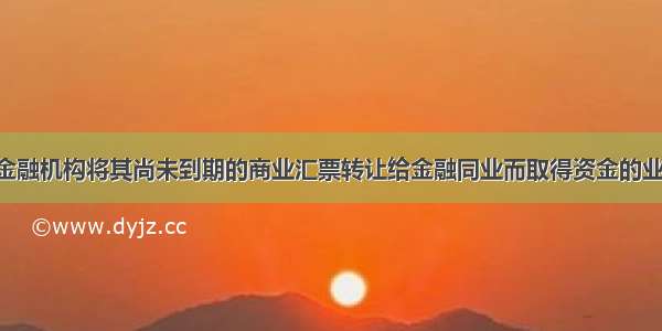 再贴现是指金融机构将其尚未到期的商业汇票转让给金融同业而取得资金的业务行为 是金