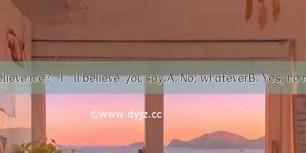 Don’t you believe me？  I’ll believe  you say.A. No; whateverB. Yes; no matter what