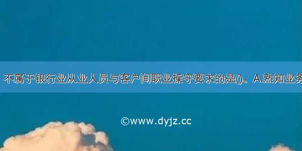 下列选项中 不属于银行业从业人员与客户间职业操守要求的是()。A.熟知业务B.专业胜任