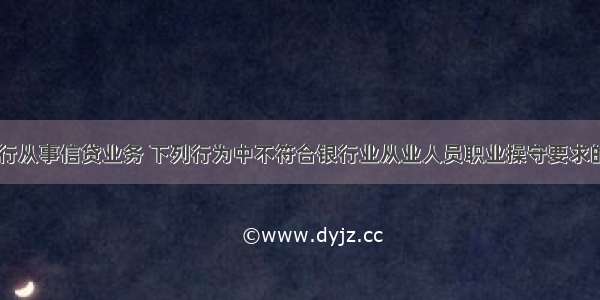 小张在某银行从事信贷业务 下列行为中不符合银行业从业人员职业操守要求的是()。A.在