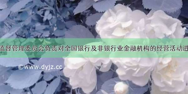 中国银行业监督管理委员会负责对全国银行及非银行业金融机构的经营活动进行监管 这些