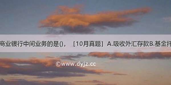 下列属于商业银行中间业务的是()。［10月真题］A.吸收外汇存款B.基金托管C.同业