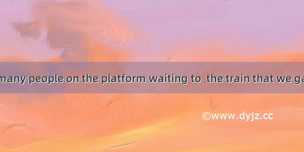 There were so many people on the platform waiting to  the train that we gave it up. A. che