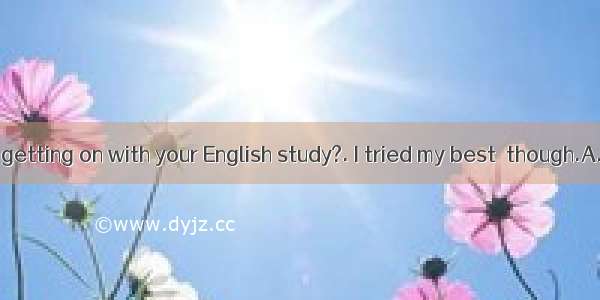 -How are you getting on with your English study?. I tried my best  though.A. Very goodB