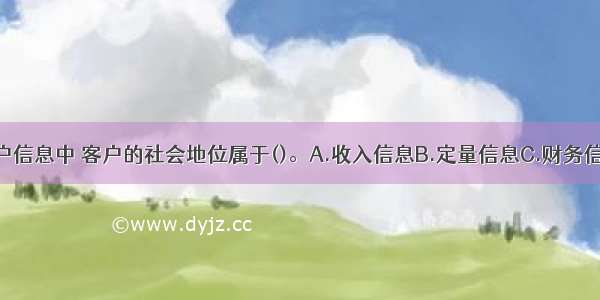 在收集的客户信息中 客户的社会地位属于()。A.收入信息B.定量信息C.财务信息D.非财务