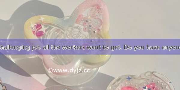 That is just  challenging job all the workers want to get. Do you have anyone in  mind for