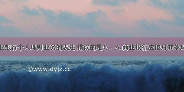 下列关于商业银行个人理财业务的表述 错误的是()。A.商业银行应按月准备理财计划各投