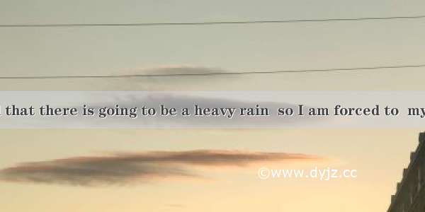 It is reported that there is going to be a heavy rain  so I am forced to  my visit.A. keep