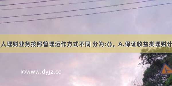 商业银行个人理财业务按照管理运作方式不同 分为:()。A.保证收益类理财计划与非保证