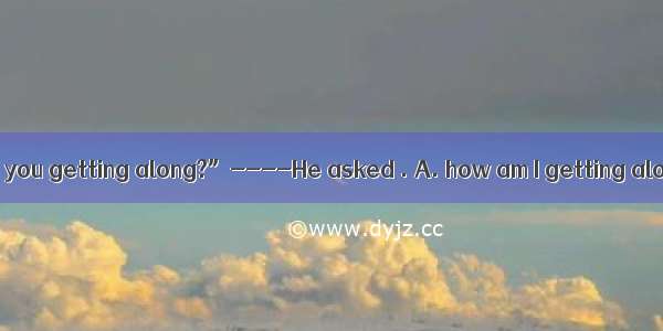 He asked  “How are you getting along?”----He asked . A. how am I getting alongB. how I was