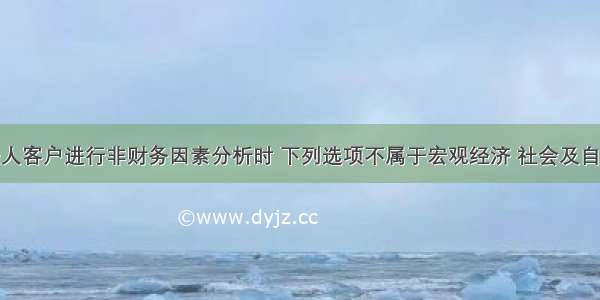 在对单一法人客户进行非财务因素分析时 下列选项不属于宏观经济 社会及自然环境分析