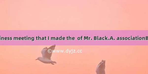 It was in the business meeting that I made the  of Mr. Black.A. associationB. acknowledgem