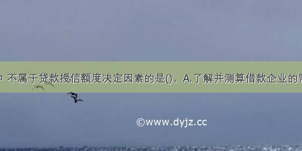 下列选项中 不属于贷款授信额度决定因素的是()。A.了解并测算借款企业的需求 通过与