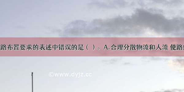 下列关于道路布置要求的表述中错误的是（）。A.合理分散物流和人流 使路线短捷 运输