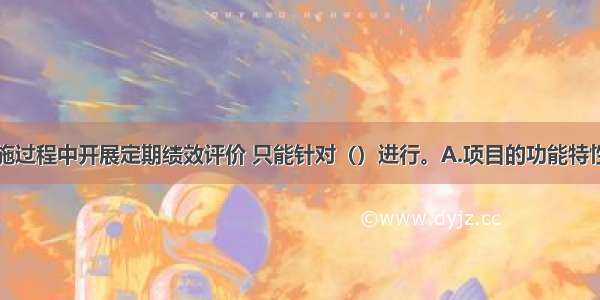 工程项目实施过程中开展定期绩效评价 只能针对（）进行。A.项目的功能特性B.项目质量