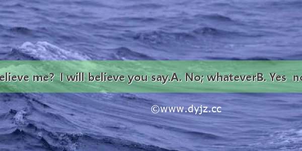 --Don’t you believe me?  I will believe you say.A. No; whateverB. Yes  no matter whatC.