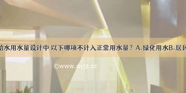 在居住小区给水用水量设计中 以下哪项不计入正常用水量？A.绿化用水B.居民生活用水C.